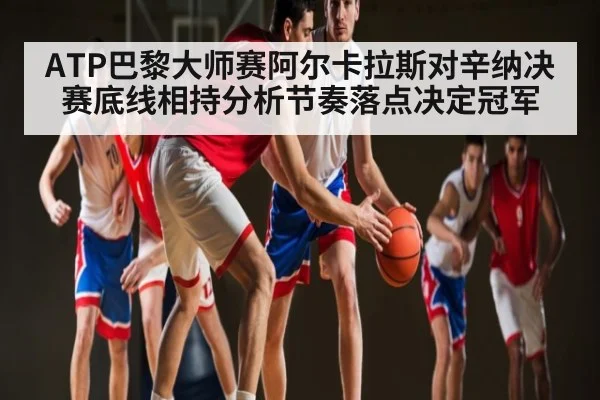 ATP巴黎大师赛阿尔卡拉斯对辛纳决赛底线相持分析节奏落点决定冠军
